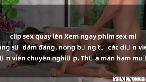 clip sex quay lén Xem ngay phim sex miễn phí tại đây - cùng sự dâm đãng, nóng bỏng từ các diễn viên chuyên nghiệp. Thỏa mãn ham muốn ngay hôm nay!