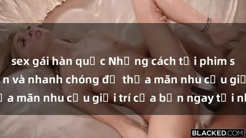 sex gái hàn quốc Những cách tải phim sex về máy đơn giản và nhanh chóng để thỏa mãn nhu cầu giải trí của bạn ngay tại nhà