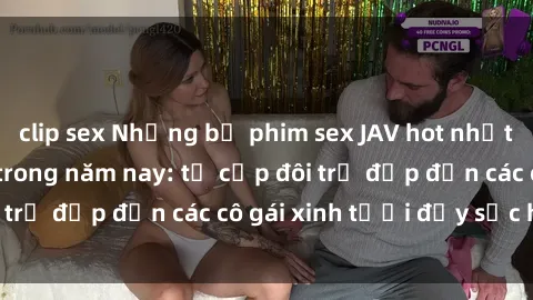 clip sex Những bộ phim sex JAV hot nhất không thể bỏ lỡ trong năm nay: từ cặp đôi trẻ đẹp đến các cô gái xinh tươi đầy sức hút.