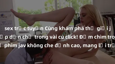 sex trực tuyến Cùng khám phá thế giới jav không che siêu hấp dẫn chỉ trong vài cú click! Đắm chìm trong những bộ phim jav không che đỉnh cao, mang lại trải nghiệm thú vị và đầy kích thích.