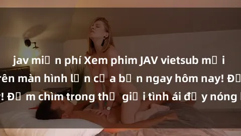 jav miễn phí Xem phim JAV vietsub mới nhất và hấp dẫn trên màn hình lớn của bạn ngay hôm nay! Đắm chìm trong thế giới tình ái đầy nóng bỏng và kích thích.
