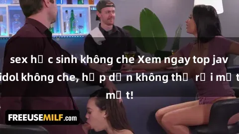 sex học sinh không che Xem ngay top jav idol không che, hấp dẫn không thể rời mắt!