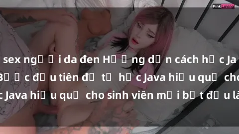 sex người da đen Hướng dẫn cách học Java cho sinh viên: Bước đầu tiên để tự học Java hiệu quả cho sinh viên mới bắt đầu là gì?