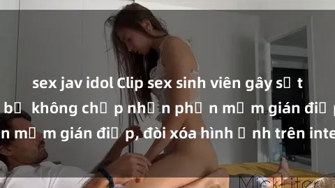 sex jav idol Clip sex sinh viên gây sốt mạng xã hội: Tuyên bố không chấp nhận phần mềm gián điệp, đòi xóa hình ảnh trên internet