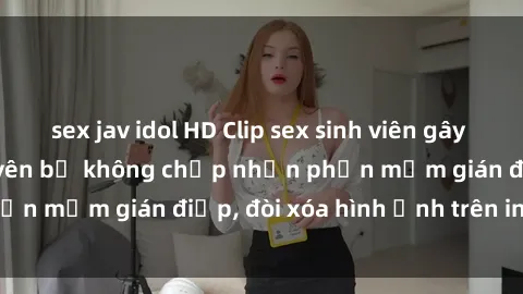 sex jav idol HD Clip sex sinh viên gây sốt mạng xã hội: Tuyên bố không chấp nhận phần mềm gián điệp, đòi xóa hình ảnh trên internet