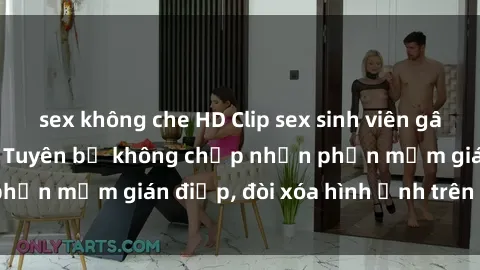 sex không che HD Clip sex sinh viên gây sốt mạng xã hội: Tuyên bố không chấp nhận phần mềm gián điệp, đòi xóa hình ảnh trên internet