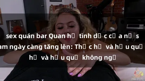 sex quán bar Quan hệ tình dục của nữ sinh Việt Nam ngày càng tăng lên: Thực hư và hậu quả không ngờ