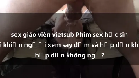 sex giáo viên vietsub Phim sex học sinh: Điều gì khiến người xem say đắm và hấp dẫn không ngờ?