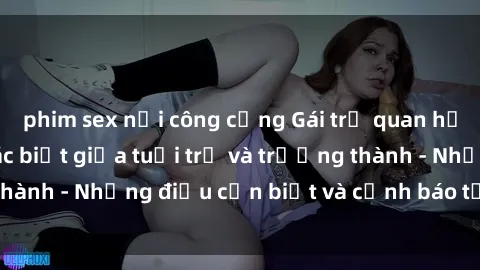 phim sex nơi công cộng Gái trẻ quan hệ: Mối quan hệ khác biệt giữa tuổi trẻ và trưởng thành - Những điều cần biết và cảnh báo từ chuyên gia