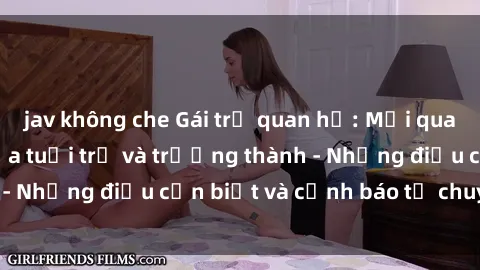 jav không che Gái trẻ quan hệ: Mối quan hệ khác biệt giữa tuổi trẻ và trưởng thành - Những điều cần biết và cảnh báo từ chuyên gia