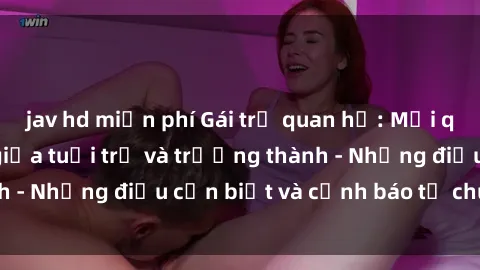 jav hd miễn phí Gái trẻ quan hệ: Mối quan hệ khác biệt giữa tuổi trẻ và trưởng thành - Những điều cần biết và cảnh báo từ chuyên gia
