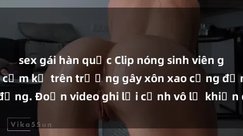 sex gái hàn quốc Clip nóng sinh viên gây sốc: Hành động cấm kỵ trên trường gây xôn xao cộng đồng. Đoạn video ghi lại cảnh vô lễ khiến dư luận bức xúc.