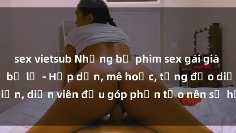 sex vietsub Những bộ phim sex gái già đỉnh cao không thể bỏ lỡ - Hấp dẫn, mê hoặc, từng đạo diễn, diễn viên đều góp phần tạo nên sự hấp dẫn, kích thích.
