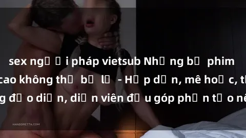 sex người pháp vietsub Những bộ phim sex gái già đỉnh cao không thể bỏ lỡ - Hấp dẫn, mê hoặc, từng đạo diễn, diễn viên đều góp phần tạo nên sự hấp dẫn, kích thích.