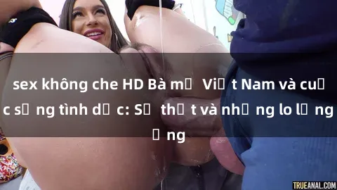 sex không che HD Bà mẹ Việt Nam và cuộc sống tình dục: Sự thật và những lo lắng
