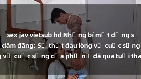 sex jav vietsub hd Những bí mật đằng sau vẻ ngoài gái già dâm đãng: Sự thật đau lòng về cuộc sống của phụ nữ đã qua tuổi thanh xuân