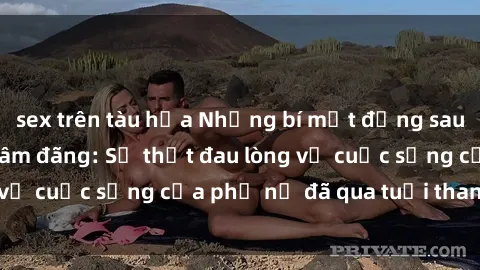 sex trên tàu hỏa Những bí mật đằng sau vẻ ngoài gái già dâm đãng: Sự thật đau lòng về cuộc sống của phụ nữ đã qua tuổi thanh xuân