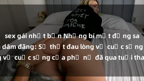 sex gái nhật bản Những bí mật đằng sau vẻ ngoài gái già dâm đãng: Sự thật đau lòng về cuộc sống của phụ nữ đã qua tuổi thanh xuân