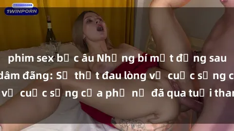 phim sex bắc âu Những bí mật đằng sau vẻ ngoài gái già dâm đãng: Sự thật đau lòng về cuộc sống của phụ nữ đã qua tuổi thanh xuân