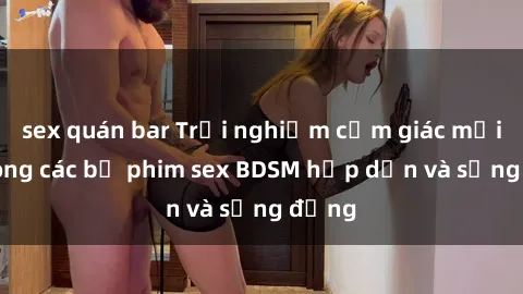 sex quán bar Trải nghiệm cảm giác mới lạ trong các bộ phim sex BDSM hấp dẫn và sống động
