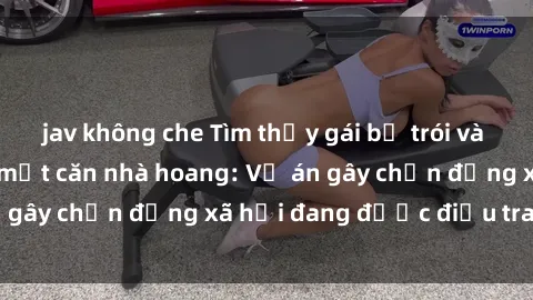 jav không che Tìm thấy gái bị trói và bị hiếp dâm trong một căn nhà hoang: Vụ án gây chấn động xã hội đang được điều tra vào.