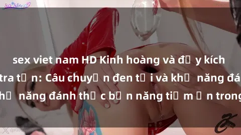 sex viet nam HD Kinh hoàng và đầy kích thích với phim sex tra tấn: Câu chuyện đen tối và khả năng đánh thức bản năng tiềm ẩn trong con người