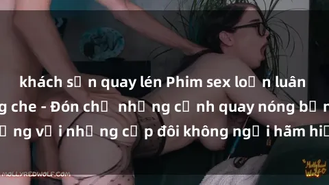 khách sạn quay lén Phim sex loạn luân đầy kích thích không che - Đón chờ những cảnh quay nóng bỏng với những cặp đôi không ngại hãm hiếp gia đình trong lòng