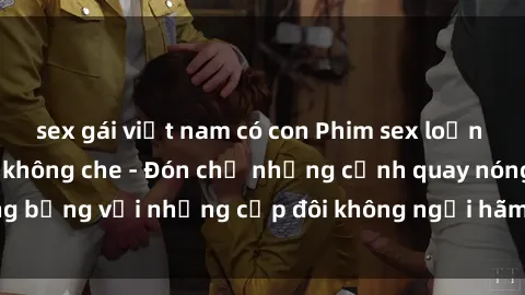 sex gái việt nam có con Phim sex loạn luân đầy kích thích không che - Đón chờ những cảnh quay nóng bỏng với những cặp đôi không ngại hãm hiếp gia đình trong lòng