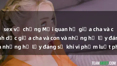 sex vợ chồng Mối quan hệ giữa cha và con: Sự thật về tình dục giữa cha và con và những hệ lụy đáng sợ khi vi phạm luật pháp.