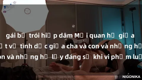gái bị trói hiếp dâm Mối quan hệ giữa cha và con: Sự thật về tình dục giữa cha và con và những hệ lụy đáng sợ khi vi phạm luật pháp.