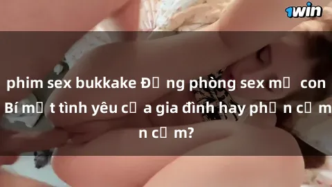 phim sex bukkake Động phòng sex mẹ con: Bí mật tình yêu của gia đình hay phản cảm?