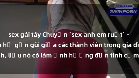 sex gái tây Chuyện `sex anh em ruột` - Đề cập đến quan hệ gần gũi giữa các thành viên trong gia đình, liệu nó có làm ảnh hưởng đến tình cảm gia đình hay không?