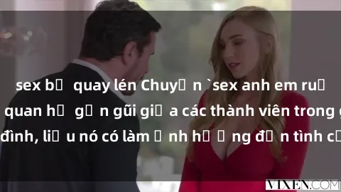 sex bị quay lén Chuyện `sex anh em ruột` - Đề cập đến quan hệ gần gũi giữa các thành viên trong gia đình, liệu nó có làm ảnh hưởng đến tình cảm gia đình hay không?
