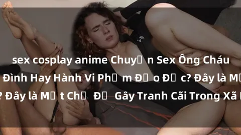 sex cosplay anime Chuyện Sex Ông Cháu: Mối Quan Hệ Gia Đình Hay Hành Vi Phạm Đạo Đức? Đây là Một Chủ Đề Gây Tranh Cãi Trong Xã Hội Hiện Nay.