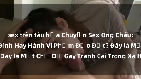sex trên tàu hỏa Chuyện Sex Ông Cháu: Mối Quan Hệ Gia Đình Hay Hành Vi Phạm Đạo Đức? Đây là Một Chủ Đề Gây Tranh Cãi Trong Xã Hội Hiện Nay.