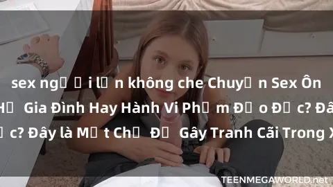 sex người lớn không che Chuyện Sex Ông Cháu: Mối Quan Hệ Gia Đình Hay Hành Vi Phạm Đạo Đức? Đây là Một Chủ Đề Gây Tranh Cãi Trong Xã Hội Hiện Nay.