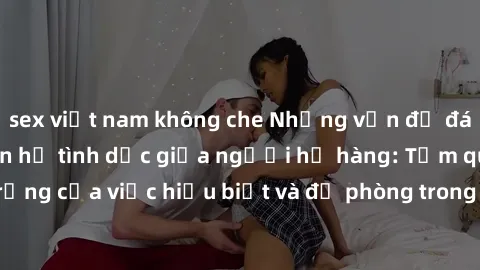 sex việt nam không che Những vấn đề đáng quan tâm về quan hệ tình dục giữa người họ hàng: Tầm quan trọng của việc hiểu biết và đề phòng trong việc tiếp xúc trong gia đình.