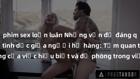 phim sex loạn luân Những vấn đề đáng quan tâm về quan hệ tình dục giữa người họ hàng: Tầm quan trọng của việc hiểu biết và đề phòng trong việc tiếp xúc trong gia đình.