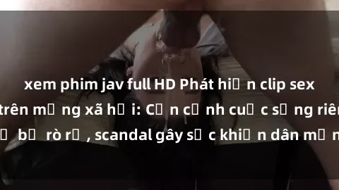 xem phim jav full HD Phát hiện clip sex quay lén hot nhất trên mạng xã hội: Cận cảnh cuộc sống riêng tư bị rò rỉ, scandal gây sốc khiến dân mạng không khỏi bàng hoàng