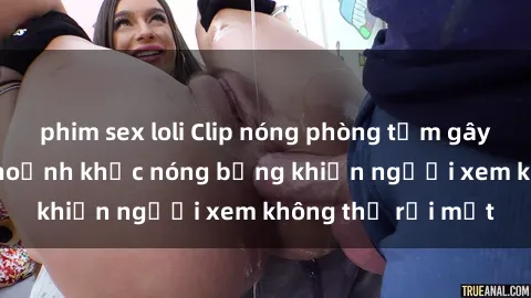 phim sex loli Clip nóng phòng tắm gây sốt: Cận cảnh khoảnh khắc nóng bỏng khiến người xem không thể rời mắt