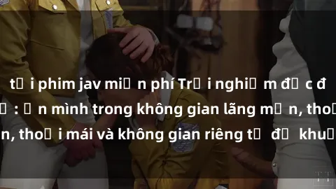 tải phim jav miễn phí Trải nghiệm độc đáo tại sex nhà nghỉ: ẩn mình trong không gian lãng mạn, thoải mái và không gian riêng tư để khuấy động tình ái.