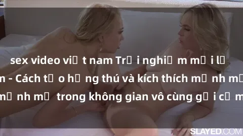 sex video việt nam Trải nghiệm mới lạ với sex phòng tắm - Cách tạo hứng thú và kích thích mạnh mẽ trong không gian vô cùng gợi cảm và lãng mạn