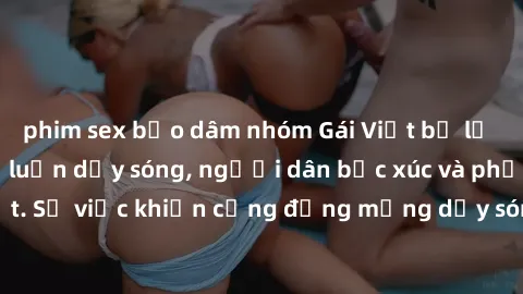 phim sex bạo dâm nhóm Gái Việt bị lộ clip sex khiến dư luận dậy sóng, người dân bức xúc và phản đối gay gắt. Sự việc khiến cộng đồng mạng dậy sóng và yêu cầu xử lý nghiêm ngặt.