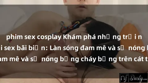 phim sex cosplay Khám phá những trải nghiệm độc đáo tại sex bãi biển: Làn sóng đam mê và sự nóng bỏng cháy bỏng trên cát trắng