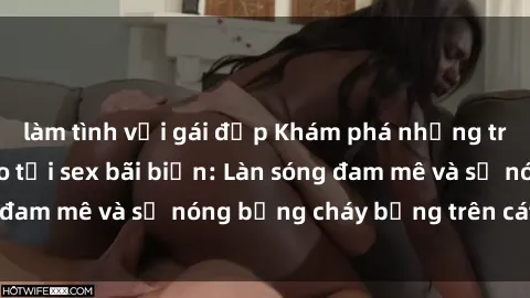 làm tình với gái đẹp Khám phá những trải nghiệm độc đáo tại sex bãi biển: Làn sóng đam mê và sự nóng bỏng cháy bỏng trên cát trắng
