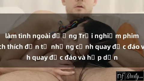 làm tình ngoài đường Trải nghiệm phim sex : Sự kích thích đến từ những cảnh quay độc đáo và hấp dẫn