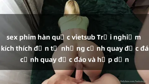 sex phim hàn quốc vietsub Trải nghiệm phim sex : Sự kích thích đến từ những cảnh quay độc đáo và hấp dẫn