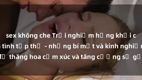 sex không che Trải nghiệm hứng khởi cùng với việc làm tình tập thể - những bí mật và kinh nghiệm để thăng hoa cảm xúc và tăng cường sự gắn kết trong mối quan hệ
