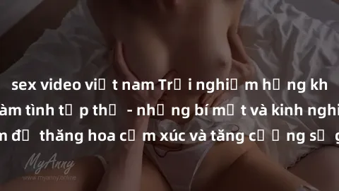 sex video việt nam Trải nghiệm hứng khởi cùng với việc làm tình tập thể - những bí mật và kinh nghiệm để thăng hoa cảm xúc và tăng cường sự gắn kết trong mối quan hệ