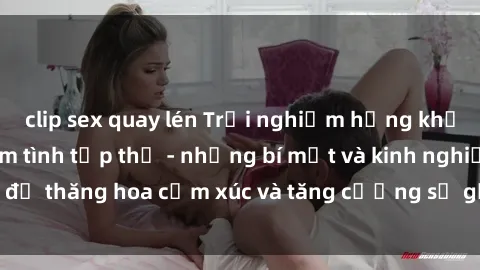 clip sex quay lén Trải nghiệm hứng khởi cùng với việc làm tình tập thể - những bí mật và kinh nghiệm để thăng hoa cảm xúc và tăng cường sự gắn kết trong mối quan hệ